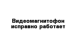 Видеомагнитофон исправно работает